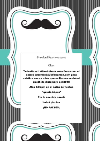 Brandon Eduardo vazquez
Chan
Te invita a ti Albert efrain sosa flores con el
correo Albertsosa2003@gmail.com para
asistir a sus xv años que se llevara acabó el
día 25 de diciembre del 2018
Alas 5:00pm en el salón de fiestas
“quinta irilova”
Por la avenida canek
habrá piscina
¡NO FALTES¡
 