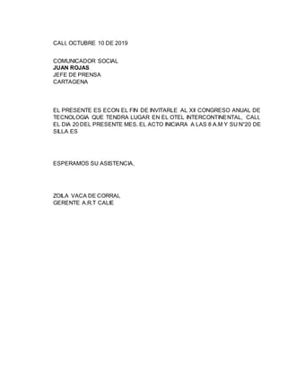 CALI, OCTUBRE 10 DE 2019
COMUNICADOR SOCIAL
JUAN ROJAS
JEFE DE PRENSA
CARTAGENA
EL PRESENTE ES ECON EL FIN DE INVITARLE AL XII CONGRESO ANUAL DE
TECNOLOGIA QUE TENDRA LUGAR EN EL OTEL INTERCONTINENTAL, CALI,
EL DIA 20 DEL PRESENTE MES. EL ACTO INICIARA A LAS 8 A.M Y SU N°20 DE
SILLA ES
ESPERAMOS SU ASISTENCIA,
ZOILA VACA DE CORRAL
GERENTE A.R.T CALIE
 