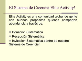 El Sistema de Creencia Elite Activity! Elite Activity es una comunidad global de gente con buenos propósitos quienes comparten abundancia a través de: Donación Sistemática  Recepción Sistemática  Invitación Sistemática dentro de nuestro Sistema de Creencia! 