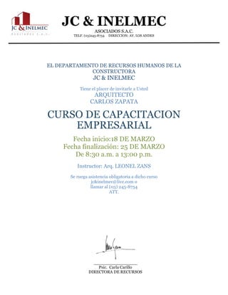 JC & INELMEC
ASOCIADOS S.A.C.
TELF. (03)245-8754 DIRECCION: AV. LOS ANDES
Psic. Carla Carillo
DIRECTORA DE RECURSOS
HUMANOS
EL DEPARTAMENTO DE RECURSOS HUMANOS DE LA
CONSTRUCTORA
JC & INELMEC
Tiene el placer de invitarle a Usted
ARQUITECTO
CARLOS ZAPATA
CURSO DE CAPACITACION
EMPRESARIAL
Fecha inicio:18 DE MARZO
Fecha finalización: 25 DE MARZO
De 8:30 a.m. a 13:00 p.m.
Instructor: Arq. LEONEL ZANS
Se ruega asistencia obligatoria a dicho curso
jc&inelmec@live.com o
llamar al (03) 245-8754
ATT.
 