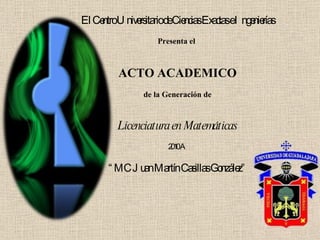 El Centro Universitario de Ciencias Exactas e Ingenierías Presenta el  ACTO ACADEMICO de la Generación de Licenciatura en Matemáticas 2010 A “ MC Juan Martín Casillas González” 