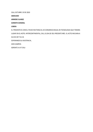 CALI,OCTUBRE 19 DE 2010
ABOGADO
ARMERO SUAREZ
GERENTE GENERAL
LISBOA
EL PRESENTEES CON EL FIN DE INVITARLEAL XIICONGRESOANUAL DE TECNOLOGIA QUE TENDRA
LUGAR EN EL HOTEL INTERCONTINENTAL,CALI,ELDIA 20 DEL PRESENTE MES. EL ACTO INICIARA A
ALS 8 A.M Y SU 16
ESPERAMOSSU ASISTENCIA,
IKER CAMPOS
GERENTE A.R.TCALI
 