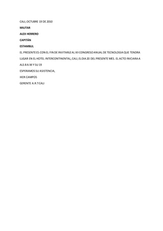 CALI,OCTUBRE 19 DE 2010
MILITAR
ALEX HERRERO
CAPITÁN
ESTAMBUL
EL PRESENTEES CON EL FIN DE INVITARLEAL XIICONGRESOANUAL DE TECNOLOGIA QUE TENDRA
LUGAR EN EL HOTEL INTERCONTINENTAL,CALI,ELDIA 20 DEL PRESENTE MES. EL ACTO INICIARA A
ALS 8 A.M Y SU 19
ESPERAMOSSU ASISTENCIA,
IKER CAMPOS
GERENTE A.R.TCALI
 