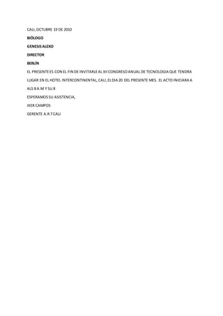 CALI,OCTUBRE 19 DE 2010
BIÓLOGO
GENESISALEXO
DIRECTOR
BERLÍN
EL PRESENTEES CON EL FIN DE INVITARLEAL XIICONGRESOANUAL DE TECNOLOGIA QUE TENDRA
LUGAR EN EL HOTEL INTERCONTINENTAL,CALI,ELDIA 20 DEL PRESENTE MES. EL ACTO INICIARA A
ALS 8 A.M Y SU 8
ESPERAMOSSU ASISTENCIA,
IKER CAMPOS
GERENTE A.R.TCALI
 
