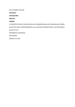 CALI,OCTUBRE 19 DE 2010
PSICOLOGO
STEFANO PEREZ
DIRECTOR
LONDRES
EL PRESENTEES CON EL FIN DE INVITARLEAL XIICONGRESOANUAL DE TECNOLOGIA QUE TENDRA
LUGAR EN EL HOTEL INTERCONTINENTAL,CALI,ELDIA 20 DEL PRESENTE MES. EL ACTO INICIARA A
ALS 8 A.M Y SU 3
ESPERAMOSSU ASISTENCIA,
IKER CAMPOS
GERENTE A.R.TCALI
 