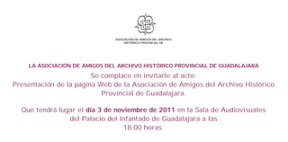 ASOCIACIÓN DE AMIGOS DEL ARCHIVO
                                  HISTÓRICO PROVINCIAL DE




    LA ASOCIACIÓN DE AMIGOS DEL ARCHIVO HISTÓRICO PROVINCIAL DE GUADALAJARA
                        Se complace en invitarle al acto:
Presentación de la página Web de la Asociación de Amigos del Archivo Histórico
                           Provincial de Guadalajara.

  Que tendrá lugar el día 3 de noviembre de 2011 en la Sala de Audiovisuales
                del Palacio del Infantado de Guadalajara a las
                                  18:00 horas.
 