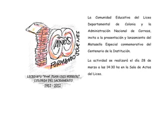 La   Comunidad     Educativa     del       Liceo

Departamental      de     Colonia      y      la

Administración    Nacional      de   Correos,

invita a la presentación y lanzamiento del

Matasello    Especial   conmemorativo        del

Centenario de la Institución.

La actividad se realizará el día 28 de

marzo a las 14:30 hs en la Sala de Actos

del Liceo.
 