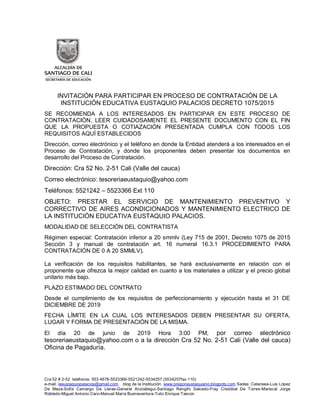 Cra 52 # 2-52 teléfonos: 553 4676-5523366-5521242-5534257 (5534257fax 110)
e-mail. ieeustaquiopalacios@gmail.com. blog de la Institución www.pregoneustaquiano.blogpots.com Sedes: Celanese-Luis López
De Meza-Sofía Camargo De Lleras-General Anzoátegui-Santiago Rengifo Salcedo-Fray Cristóbal De Torres-Mariscal Jorge
Robledo-Miguel Antonio Caro-Manuel María Buenaventura-Tulio Enrique Tascon
INVITACIÓN PARA PARTICIPAR EN PROCESO DE CONTRATACIÓN DE LA
INSTITUCIÓN EDUCATIVA EUSTAQUIO PALACIOS DECRETO 1075/2015
SE RECOMIENDA A LOS INTERESADOS EN PARTICIPAR EN ESTE PROCESO DE
CONTRATACIÓN, LEER CUIDADOSAMENTE EL PRESENTE DOCUMENTO CON EL FIN
QUE LA PROPUESTA O COTIAZACIÓN PRESENTADA CUMPLA CON TODOS LOS
REQUISITOS AQUÍ ESTABLECIDOS
Dirección, correo electrónico y el teléfono en donde la Entidad atenderá a los interesados en el
Proceso de Contratación, y donde los proponentes deben presentar los documentos en
desarrollo del Proceso de Contratación.
Dirección: Cra 52 No. 2-51 Cali (Valle del cauca)
Correo electrónico: tesoreriaeustaquio@yahoo.com
Teléfonos: 5521242 – 5523366 Ext 110
OBJETO: PRESTAR EL SERVICIO DE MANTENIMIENTO PREVENTIVO Y
CORRECTIVO DE AIRES ACONDICIONADOS Y MANTENIMIENTO ELECTRICO DE
LA INSTITUCIÓN EDUCATIVA EUSTAQUIO PALACIOS.
MODALIDAD DE SELECCIÓN DEL CONTRATISTA
Régimen especial: Contratación inferior a 20 smmlv (Ley 715 de 2001, Decreto 1075 de 2015
Sección 3 y manual de contratación art. 16 numeral 16.3.1 PROCEDIMIENTO PARA
CONTRATACIÓN DE 0 A 20 SMMLV).
La verificación de los requisitos habilitantes, se hará exclusivamente en relación con el
proponente que ofrezca la mejor calidad en cuanto a los materiales a utilizar y el precio global
unitario más bajo.
PLAZO ESTIMADO DEL CONTRATO
Desde el cumplimiento de los requisitos de perfeccionamiento y ejecución hasta el 31 DE
DICIEMBRE DE 2019
FECHA LÍMITE EN LA CUAL LOS INTERESADOS DEBEN PRESENTAR SU OFERTA,
LUGAR Y FORMA DE PRESENTACIÓN DE LA MISMA.
El día 20 de junio de 2019 Hora 3:00 PM, por correo electrónico
tesoreriaeustaquio@yahoo.com o a la dirección Cra 52 No. 2-51 Cali (Valle del cauca)
Oficina de Pagaduría.
 