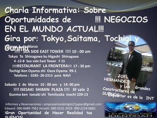 Charla Informativa: Sobre
Oportunidades de                      !!! NEGOCIOS
EN EL MUNDO ACTUAL!!!
Gira por: Tokyo,Saitama, Tochigi y
Gunma SIDE EAST TOWER !!!! 10 : 00 am
Viernes 1 de Marzo
      !!!! SEA
  Tokyo To Shinagawa ku Higashi Shinagawa
     4 -12-8 Sea side East Tower F 15
    !!!!RESTAURANT LA FRONTERA!!! 17 : 30 pm
  Tochigi Ken Oyama shi Oaza Oyama 99-1
      Telefono : 0285- 28-2313 para NAVI

Sabado 2 de Marzo 10 : 00 am y 14: 00 pm
     !!!! ISESAKI SHIMIN PLAZA !!!! 3F sala 2
  Gunma ken Isesaki shi Tomitsuka machi 220-13

Informes y Reservaciones : empresariosdelsiglo21japan@gmail.com
Edward 090-8489-7961 Hiroshi 090-5532-2919 090-2224-0682
!Gran Oportunidad de Hacer Realidad tus
 
