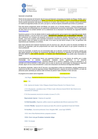 Apreciado compañer@
Dentro de las sesiones de formación del VI Curso de Extensión Universitaria de Gestión de Riesgo: Perfiles, que a
su vez se encuentra enmarcado en el Máster de Dirección de seguridad Privada de la Universidad de Barcelona,
hemos querido aprovechar este época de cambios en el sector, para invitarte a que conozcas nuestra actividades
en materia de seguridad privada, así como, por qué no, revivas el espíritu estudiantil que te llevó a tu profesión.
Para ello hemos programado dentro del Máster una sesión con un formato especial y hemos programado una
mesa redonda con profesionales de una experiencia sobradamente reconocida y autoridades. Para la organización
de esta mesa se ha contado también con la colaboración de la Asociación de Directores de seguridad ADISPO
(www.adispo.es).
Queremos generar un foro de debate donde el oyente pueda percibir qué se espera de la seguridad privada desde
diferentes ámbitos, y de ahí el título de la sesión: DIFERENTES VISIONES DE LA SEGURIDAD PRIVADA. Para
ello contaremos con invitados de excepción provenientes de diferentes ámbitos relacionados con la seguridad
privada , unos como usuarios, como autoridad competente o empresas proveedoras. También será un lugar idóneo
para analizar, cada uno desde su punto de vista, si la nueva Ley que ahora cumple un año, ha generado más
expectativas que resultados o al contrario.
Esta mesa redonda toma especial importancia para los alumnos que este año cursan los estudios del Máster de
Dirección de seguridad, pues les proporcionará una visión más amplia del sector al que quieren encaminar su
futuro profesional.
Como he comentado, el espíritu de una Universidad debe ser la difusión universal del conocimiento, espíritu que
rige desde siempre en el equipo de coordinación del Máster de Dirección en seguridad, por ello ESTA SESION
ESTARÁ ABIERTA, SIN COSTE ALGUNO, A TODOS LOS PROFESIONALES que podáis estar interesados en
asistir.
Lamentablemente las instalaciones tienen una capacidad limitada por lo que hemos de pedirte que si estás
interesad@ nos lo solicites previamente mediante correo electrónico a la dirección
mesaredondaseguridadub@gmail.com, indicando además de tu nombre y apellidos, correo de respuesta si no
coincide con el de la solicitud, y otros datos como si eres ex alumno de curso/master de Dirección en seguridad
privada, alguno de los cursos de extensión o socio de la Asociación de Directivos de Seguridad ADISPO.
Se admitirán solicitudes hasta el día 07 de junio y se responderá a todos los interesados, tendrán preferencia los
exalumnos de UB en cursos de seguridad privada ( Máster/Extensión), seguido de socios de ADISPO, y el resto de
peticiones serán admitidas por estricto orden de fecha de petición hasta completar el aforo del aula.
El programa de la sesión será el siguiente: 12 de Junio de 2015
Aula Magna Facultad de Derecho de la Universidad de Barcelona (Avd Diagonal 684 Barcelona)
Inicio :17.00
17.00.- Apertura de Jornada- Carlos Villagrasa Alcaide Profesor Derecho Civil. Director Cursos
17.10.- Presentación y presidencia mesa Dª Maite Casado (Directora General DGAS. Dpt d´Interior de la
Generalitat de Catalunya)
17.30.-Posicionamiento inicial de los invitados a la mesa (15´a 20´):
Representante Aproser . Empresas de seguridad
Sr Oriol Juncadella , Organismo público usuario de seguridad privada (Director operaciones FGC)
Sr Javier Mirallas. Agrupación de empresas privadas (Pte comité de seguridad de Foment del Treball)
Sr Ivan Bayo , Asociación profesional ( Socio Abogados MBC , asesor legal ADISPO)
18,30.- Inicio Mesa Redonda abiertas a preguntas asistentes
19,30.- Cierre Acto por Presidente Asociación Adispo
20,00.- Fin Jornada
 