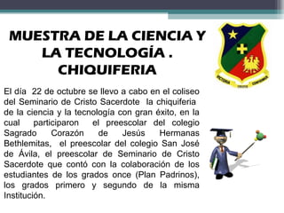 MUESTRA DE LA CIENCIA Y
LA TECNOLOGÍA .
CHIQUIFERIA
El día 22 de octubre se llevo a cabo en el coliseo
del Seminario de Cristo Sacerdote la chiquiferia
de la ciencia y la tecnología con gran éxito, en la
cual participaron el preescolar del colegio
Sagrado Corazón de Jesús Hermanas
Bethlemitas, el preescolar del colegio San José
de Ávila, el preescolar de Seminario de Cristo
Sacerdote que contó con la colaboración de los
estudiantes de los grados once (Plan Padrinos),
los grados primero y segundo de la misma
Institución.
 