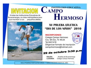 INSTITUCION EDUCATIVA CAMPO INVITACION HERMOSO A todas las Instituciones Educativas de Bucaramanga y su área metropolitana para que inscriban a sus      pequeños atletas. XV PRUEBA ATLETICA        “DIA DE LOS NIÑOS”  2010 INSCRIPCIONES Colegio Campo Hermoso Cra. 9A Occ. N°49-24 Tel 6421418 Diligenciar formato de inscripción campohermoso@hotmail.com 29 de octubre 3:30 p.m SALIDA: 	     Alcaldía de Bucaramanga LLEGADA:      Colegio Campo Hermoso SOLO PODRAN PARTICIPAR NIÑOS  Y NIÑAS NACIDOS HASTA EL AÑO  