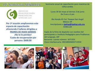 Seminario anual de capacitación para maestros de
niños sordos
Lunes 30 de mayo al viernes 3 de junio
De 9 am a 6 pm
Rio Hondo #1 Col. Tizapan San Angel
México DF
Inscripciones a ippliap@ippliap.edu.mx
55981120
Copia de la ficha de depósito con nombre del
participante a: Instituto Pedagógico para Problemas
del Lenguaje, IAP
Banamex cuenta número 3571353
Clave interbancaria: 002180026835713532
Por 1ª ocasión ampliaremos este
espacio de capacitación
ofreciendo 2 talleres dirigidos a
PADRES DE HIJOS SORDOS
¡No te lo pierdas!
Cuota de recuperación por
persona: $600.00
 