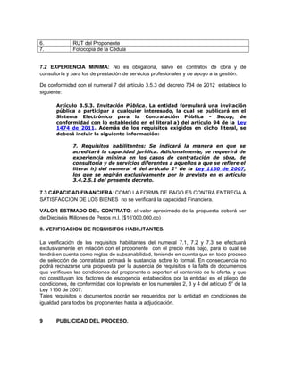 6.            RUT del Proponente
7.            Fotocopia de la Cédula


7.2 EXPERIENCIA MINIMA: No es obligatoria, salvo en contratos de obra y de
consultoría y para los de prestación de servicios profesionales y de apoyo a la gestión.

De conformidad con el numeral 7 del artículo 3.5.3 del decreto 734 de 2012 establece lo
siguiente:

       Artículo 3.5.3. Invitación Pública. La entidad formulará una invitación
       pública a participar a cualquier interesado, la cual se publicará en el
       Sistema Electrónico para la Contratación Pública - Secop, de
       conformidad con lo establecido en el literal a) del artículo 94 de la Ley
       1474 de 2011. Además de los requisitos exigidos en dicho literal, se
       deberá incluir la siguiente información:

              7. Requisitos habilitantes: Se indicará la manera en que se
              acreditará la capacidad jurídica. Adicionalmente, se requerirá de
              experiencia mínima en los casos de contratación de obra, de
              consultoría y de servicios diferentes a aquellos a que se refiere el
              literal h) del numeral 4 del artículo 2° de la Ley 1150 de 2007,
              los que se regirán exclusivamente por lo previsto en el artículo
              3.4.2.5.1 del presente decreto.

7.3 CAPACIDAD FINANCIERA: COMO LA FORMA DE PAGO ES CONTRA ENTREGA A
SATISFACCION DE LOS BIENES no se verificará la capacidad Financiera.

VALOR ESTIMADO DEL CONTRATO: el valor aproximado de la propuesta deberá ser
de Dieciséis Millones de Pesos m.l. ($16’000.000,oo)

8. VERIFICACION DE REQUISITOS HABILITANTES.

La verificación de los requisitos habilitantes del numeral 7.1, 7.2 y 7.3 se efectuará
exclusivamente en relación con el proponente con el precio más bajo, para lo cual se
tendrá en cuenta como reglas de subsanabilidad, teniendo en cuenta que en todo proceso
de selección de contratistas primará lo sustancial sobre lo formal. En consecuencia no
podrá rechazarse una propuesta por la ausencia de requisitos o la falta de documentos
que verifiquen las condiciones del proponente o soporten el contenido de la oferta, y que
no constituyan los factores de escogencia establecidos por la entidad en el pliego de
condiciones, de conformidad con lo previsto en los numerales 2, 3 y 4 del artículo 5° de la
Ley 1150 de 2007.
Tales requisitos o documentos podrán ser requeridos por la entidad en condiciones de
igualdad para todos los proponentes hasta la adjudicación.


9      PUBLICIDAD DEL PROCESO.
 