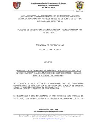 INVITACIÓN PARA LA PRESENTACIÓN DE PROPUESTAS SEGÚN
    CARTA DE APROBACION No. 003623 DEL 13 DE JUNIO DE 2011 DE
                    COLOMBIA HUMANITARIA



   PLIEGOS DE CONDICIONES CONVOCATORIA – CONVOCATORIA NO.
                        16 No. 16-2011




                    ATENCION DE EMERGENCIAS

                       DECRETO 146 DE 2011




                            OBJETO:



  “ADQUISICION DE RETROEXCAVADORA PARA LA REHABILITACION DE LA
 INFRAESTRUCTURA VIAL DEL MUNICIPIO DE CAMPOHERMOSO – BOYACÁ,
                  AFECTADA POR LA OLA INVERNAL”



SE CONVOCA A LAS VEEDURÍAS CIUDADANAS QUE SE ENCUENTREN
CONFORMADAS DE ACUERDO CON LA LEY PARA QUE REALICEN EL CONTROL
SOCIAL AL SIGUIENTE PROCESO DE CONTRATACIÓN



SE RECOMIENDA A LOS INTERESADOS EN PARTICIPAR EN ESTE PROCESO DE
SELECCION, LEER CUIDADOSAMENTE EL PRESENTE DOCUMENTO CON EL FIN
 