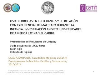 USO DE DROGAS EN ESTUDIANTES Y SU RELACIÓN
CON EXPERIENCIAS DE MALTRATO DURANTE LA
INFANCIA: INVESTIGACIÓN EN SIETE UNIVERSIDADES
DE AMERICA LATINA Y EL CARIBE.

Presentación de Resultados de Uruguay
30 de octubre a las 19.30 horas
Salón Rojo
Instituto de Higiene
CICAD/CAMH/ JND / Facultad de Medicina UDELAR/
Departamento de Medicina Familiar y Comunitaria /
2010/2013
Investigación sobre consumo de en estudiantes universitarios en Uruguay /CICADCAMH-OUD-Facultad de Medicina-Departamento de Medicina Familiar y Comunitaria

1

 