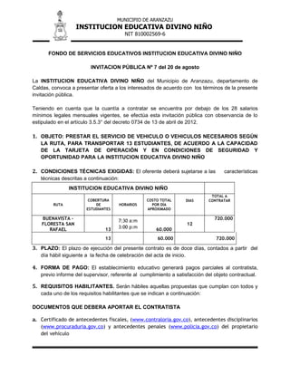 MUNICIPIO DE ARANZAZU
INSTITUCION EDUCATIVA DIVINO NIÑO
NIT 810002569-6
FONDO DE SERVICIOS EDUCATIVOS INSTITUCION EDUCATIVA DIVINO NIÑO
INVITACION PÚBLICA Nº 7 del 20 de agosto
La INSTITUCION EDUCATIVA DIVINO NIÑO del Municipio de Aranzazu, departamento de
Caldas, convoca a presentar oferta a los interesados de acuerdo con los términos de la presente
invitación pública.
Teniendo en cuenta que la cuantía a contratar se encuentra por debajo de los 28 salarios
mínimos legales mensuales vigentes, se efectúa esta invitación pública con observancia de lo
estipulado en el artículo 3.5.3° del decreto 0734 de 13 de abril de 2012.
1. OBJETO: PRESTAR EL SERVICIO DE VEHICULO O VEHICULOS NECESARIOS SEGÚN
LA RUTA, PARA TRANSPORTAR 13 ESTUDIANTES, DE ACUERDO A LA CAPACIDAD
DE LA TARJETA DE OPERACIÓN Y EN CONDICIONES DE SEGURIDAD Y
OPORTUNIDAD PARA LA INSTITUCION EDUCATIVA DIVINO NIÑO
2. CONDICIONES TÉCNICAS EXIGIDAS: El oferente deberá sujetarse a las características
técnicas descritas a continuación:
INSTITUCION EDUCATIVA DIVINO NIÑO
RUTA
COBERTURA
DE
ESTUDIANTES
HORARIOS
COSTO TOTAL
POR DÍA
APROXIMADO
DIAS
TOTAL A
CONTRATAR
BUENAVISTA -
FLORESTA SAN
RAFAEL 13
7:30 a:m
3:00 p:m
60.000
12
720.000
13 60.000 720.000
3. PLAZO: El plazo de ejecución del presente contrato es de doce días, contados a partir del
día hábil siguiente a la fecha de celebración del acta de inicio.
4. FORMA DE PAGO: El establecimiento educativo generará pagos parciales al contratista,
previo informe del supervisor, referente al cumplimiento a satisfacción del objeto contractual.
5. REQUISITOS HABILITANTES. Serán hábiles aquellas propuestas que cumplan con todos y
cada uno de los requisitos habilitantes que se indican a continuación:
DOCUMENTOS QUE DEBERA APORTAR EL CONTRATISTA
a. Certificado de antecedentes fiscales, (www.contraloria.gov.co), antecedentes disciplinarios
(www.procuraduria.gov.co) y antecedentes penales (www.policia.gov.co) del propietario
del vehículo
 