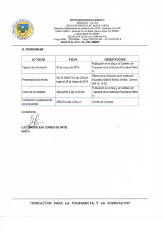 INSTITUCION EDUCATIVA PABLO VI
MANIZALES-CALDAS
EDUCACION PREESCOLAR - BASICA Y MEDIA
Resolución Departamental de Aprobación No, 04147 - Noviembre 4 de 1999
Instituto Pablo VI - fusionado con las Sedes: Barrios Unidos Tel. 8832837
y Simón Bolívar Tel. 8739611
SECRETARIA DE EDUCACION MUNICIPAL
Código DAÑE 117001006244 - Código ICFES 091504 - NIT 810.002.607-8
CALLE 12 No. 33-15 - TEL. (FAX) 8832390
18. CRONOGRAMA:
ACTIVIDAD FECHA OBSERVACIONES
Fijación de la Invitación 22 de marzo de 2019
Publicación en el blog y la Cartelera de
Tesoreria de la Institución Educativa Pablo
VI.
Presentación de ofertas
Del 22/03/2019 a las 2:00 pm
hasta el 28 de marzo de 2019
Oficina de la Tesorería de la Institución
Educativa Sede B Barrios Unidos. Carrera
28AN|. 13-05
Cierre de la Invitación 28/03/2019 a las 10:00 am
Publicación en el blog y la Cartelera de
Tesorería de la Institución Educativa Pablo
VI.
Verificación y evaluación de
las propuestas
28/03/18 a las 2.00 p.m Comité de Compras
Cordialmente,
LUCV^M^DALENA CORREA DE ORTIZ
Redora
"EDUCACION PARA LA TOLERANCIA Y LA SUPERACION"
 