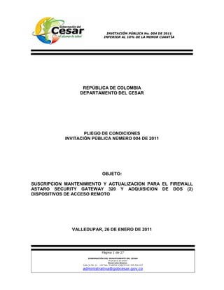 INVITACIÓN PÚBLICA No. 004 DE 2011
                                       INFERIOR AL 10% DE LA MENOR CUANTÍA




                  REPÚBLICA DE COLOMBIA
                 DEPARTAMENTO DEL CESAR




                    PLIEGO DE CONDICIONES
            INVITACIÓN PÚBLICA NÚMERO 004 DE 2011




                                      OBJETO:

SUSCRIPCION MANTENIMIENTO Y ACTUALIZACION PARA EL FIREWALL
ASTARO SECURITY GATEWAY 320 Y ADQUISICION DE DOS (2)
DISPOSITIVOS DE ACCESO REMOTO




              VALLEDUPAR, 26 DE ENERO DE 2011




                                     Página 1 de 27
                         GOBERNACIÓN DEL DEPARTAMENTO DEL CESAR
                                              “Al alcance de todos”
                                              SECRETARÍA GENERAL
                   Calle 16 No. 12 - 120 Tels: 5748230 5748270 Ext. 225-226-227

                   administrativa@gobcesar.gov.co
 