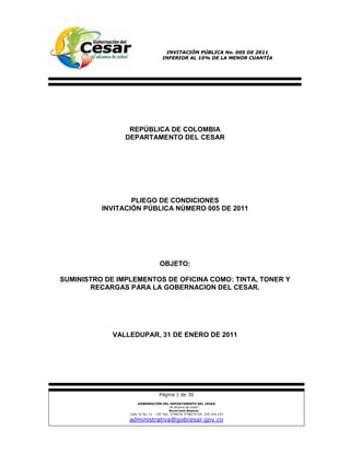INVITACIÓN PÚBLICA No. 005 DE 2011
                                     INFERIOR AL 10% DE LA MENOR CUANTÍA




                 REPÚBLICA DE COLOMBIA
                DEPARTAMENTO DEL CESAR




                  PLIEGO DE CONDICIONES
          INVITACIÓN PÚBLICA NÚMERO 005 DE 2011




                                    OBJETO:

SUMINISTRO DE IMPLEMENTOS DE OFICINA COMO: TINTA, TONER Y
       RECARGAS PARA LA GOBERNACION DEL CESAR.




             VALLEDUPAR, 31 DE ENERO DE 2011




                                   Página 1 de 30
                       GOBERNACIÓN DEL DEPARTAMENTO DEL CESAR
                                            “Al alcance de todos”
                                            SECRETARÍA GENERAL
                 Calle 16 No. 12 - 120 Tels: 5748230 5748270 Ext. 225-226-227

                 administrativa@gobcesar.gov.co
 