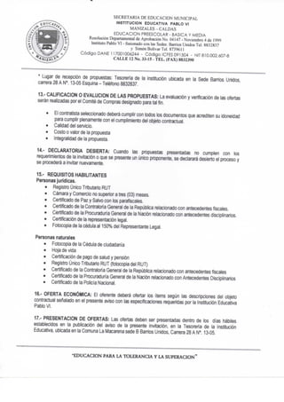 SECRETARIA DE EDUCACION MUNICIPAL
INSTITUCION EDUCATIVA PABLO VI
MANIZALES - CALDAS
EDUCACION PREESCOLAR - BASICA Y MEDIA
Resolución Departamental de Aprobación No. 04147 - Noviembre 4 de 1999
Instituto Pablo VI - fusionado con las Sedes: Barrios Unidos Tel. 8832837
y Simón Bolívar Tel. 873%I1
C ó d i g o DAÑE 117001006244 - C ó d i g o ICFES 091504 - NIT 810.002.607-8
C A L L E 12 No. 33-15 - T E L . (FAX) 8832390
* Lugar de recepción de propuestas: Tesorería de la institución ubicada en la Sede Barrios Unidos,
carrera 28 A N°. 13-05 Esquina - Teléfono 8832837.
13. - CALIFICACION O EVALUCION DE LAS PROPUESTAS: La evaluación y verificación de las ofertas
serán realizadas por el Comité de Compras designado para tal fin,
• El contratista seleccionado deberá cumplir con todos los documentos que acrediten su idoneidad
para cumplir plenamente con el cumpiimiento del objeto contractual.
• Calidad del servicio.
• Costo o valor de la propuesta
• Integraíidad de la propuesta.
14.- DECLARATORIA DESIERTA: Cuando las propuestas presentadas no cumplen con los
requerimientos de la invitación o que se presente un único proponente, se declarará desierto el proceso y
se procederá a invitar nuevamente.
15. - REQUISITOS HABILITANTES
Personas jurídicas.
• Registro LJnico Tributario RUT
• Cámara y Comercio no superior a tres (03) meses.
• Certificado de Paz y Salvo con los parafiscales.
• Certificado de la Contraloría General de la República relacionado con antecedentes fiscales.
• Certificado de la Procuraduría General de la Nación relacionado con antecedentes disciplinarios.
• Certificación de la representación legal.
• Fotocopia de la cédula al 150% del Representante Legal.
Personas naturales
• Fotocopia de la Cédula de ciudadanía
• Hoja de vida
• Certificación de pago de salud y pensión
• Registro Único Tributario RUT (fotocopia del RUT)
• Certificado de la Contraloria General de la República relacionado con antecedentes fiscales
• Certificado de la Procuraduria General de la Nación relacionado con Antecedentes Disciplinarios
• Certificado de la Policía Nacional.
16.- OFERTA ECONÓMICA: El oferente deberá ofertar los ítems según las descripciones del objeto
contractual señalado en el presente aviso con las especificaciones requeridas por la Institución Educativa
Pablo VL
17.- PRESENTACION DE OFERTAS: Las ofertas deben ser presentadas dentro de los días hábiles
establecidos en la publicación del aviso de la presente invitación, en la Tesoreria de la Institución
Educativa, ubicada en la Comuna La Macarena sede B Barrios Unidos, Can'era 28 A N°. 13-05.
E D U C A C I O N PARA LA T O L E R A N C I A Y L A S U P E R A C I O N "
 