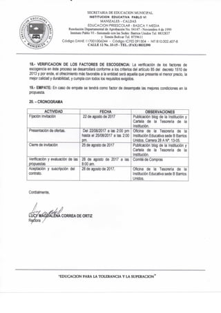 SECRETARIA DE EDUCACION MUNICIPAL
INSTITUCION EDUCATIVA PABLO VI
MANIZALES-CALDAS
EDUCACION PREESCOLAR - BASICA Y MEDIA
Resolución Departamentai de Aprobación No. 04147 - Noviembre 4 de 1999
Instituto Pablo VI - fusionado con las Sedes: Barrios Unidos Tel. 8832837
y Simón Bolívar Tel 873%II
Código DAÑE 117001006244 - Código ICFES 091504 - NIT 810.002.607-8
C A L L E 12 No. 33-15 - T E L . (FAX) 8832390
18.. VERIFICACION DE LOS FACTORES DE ESCOGENCIA: La verificación de los factores de
escogencia en éste prxeso se desan"ollará confomie a los criterios del artículo 85 del decreto 1510 de
2013 y por ende, el ofrecimiento más favorable a la entidad será aquella que presente el menor precio, la
mejor calidad y durabilidad, y cumpla con todos los requisitos exigidos.
19.- EMPATE: En caso de empate se tendrá como factor de desempate ias mejores condiciones en la
propuesta.
20.-CRONOGRAMA
ACTIVIDAD FECHA OBSERVACIONES
Fijación Invitación 22 de agosto de 2017 Publicación blog de la Institución y
Cartela de la Tesoreria de la
Institución.
Presentación de ofertas. Del 22/08/2017 a las 2:00 pm
hasta el 25/08/2017 a las 2:00
pm.
Oficina de la Tesoreria de la
Institución Educativa sede B Barrios
Unidos. Carrera 28 A N°. 13-05.
Cierre de Invitación 25 de agosto de 2017 Publicación blog de la Institución y
Cartela de la Tesorería de la
Institución.
Verificación y evaluación de las
propuestas
28 de agosto de 2017 a las
8:00 am.
Comité de Compras
Aceptación y suscripción del
contrato.
28 de agosto de 2017. Oficina de la Tesorería de la
Institución Educativa sede B Bamos
Unidos.
Cordialmente,
•EDUCACION PARA LA TOLERANCIA Y LA SUPERACION"
 
