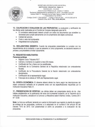 SECRETARIA DE EDUCACION MUNICIPAL
INSTITUCION EDUCATIVA PABLO VI
MANIZALES - CALDAS
EDUCACION PREESCOLAR - BASICA Y MEDIA
Resolución Departamental de Aprobación No. 04147 - Noviembre 4 de 1999
Instituto Pablo VI - fusionado con las Sedes: Barrios Unidos Tel. 8832837
y Simón Bolivar Tel. 873% I i
Código DAÑE 117001006244 - Código ICFES 091504 - NIT 810.002.607-8
CALLE 12 No. 33-15 - TEL. (FAX) 8832390
13. - CALIFICACION O EVALUCION DE LAS PROPUESTAS: La evaluación y verificación de
las ofertas serán realizadas por el Comité de Compras designado para tal fin.
• El contratista seleccionado óeberá cumplir con todos los documentos que acrediten su
idoneidad para cumplir plenamente con el cumplimiento del objeto contractual.
• Calidad del servicio.
• Costo o valor de la propuesta
• Integralidad de ta propuesta.
14.- DECLARATORIA DESIERTA: Cuando las propuestas presentadas no cumplen con los
requerimientos de la invitación o que se presente un único proponente, se declarará desierto et
proceso y se procederá a invitar nuevamente.
15. - REQUISITOS HABILITANTES:
Personas jurídicas
• Registro Único Tributario RUT
• Cámara y Comercio no superior a tres (03) meses.
• Certificado de Paz y Salvo con los parafiscales.
• Certificado de ta Contraloria General de la República relacionado con
fiscales.
• Certificado de la Procuraduría General de la Nación relacionado con
disciplinarios.
• Certificación de la representación legal.
• Fotocopia de la cédula al 150% del Representante Legal.
16.- OFERTA ECONÓMICA: El oferente deberá ofertar los ítems según las descripciones del
objeto contractual señalado en el presente aviso con las especificaciones requeridas por la
Institución Educativa Pablo VI.
17." PRESENTACION DE OFERTAS: Las ofertas deben ser presentadas dentro de los días
hábiles establecidos en la publicación del aviso de la presente invitación, en la Tesorería de ta
Institución Educativa, ubicada en la Comuna La Macarena sede B Banios Unidos, Canora 28 A
N°. 13-05
Nota: La hora se verificará, teniendo en cuenta la infonnacion que registre ta planilla de registro
de entrega de las propuestas, confonne a lo esfipulado en el numeral 6 del articulo 85 del
Decreto 1510 de 2013. Con posterioridad al cierre se procederá a la evaluación de las
propuestas.
antecedentes
antecedentes
•EDUCACION PARA LA TOLERANCIA Y LA SUPERACION"
 
