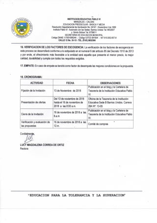 INSTÍTUCION EDUCATIVA PABLO VI
MANIZALES-CALDAS
EDUCACION PREESCOLAR - BASICA Y MEDIA
Resolución Departamental de Aprobación No. 04147 - Noviembre 4 de 1999
Instituto Pablo VI - fusionado con las Sedes: Banios Unidos Tel. 8832837
y Simón Bolívar Tel. 8739611
SECRETARIA DE EDUCACION MUNICIPAL
Código DAÑE 117001006244 - Código ICFES 091504 - NIT 810.002.607-8
CALLE 12 No. 33-15 - TEL. (FAX) M32390
16. VERIFICACION DE LOS FACTORES DE ESCOGENCIA: La verificación de los factores de escogencia en
este proceso se desan-ollará conforme a lo estipulado en el numeral 6 del articulo 85 del Decreto 1510 de 2013
y por ende, el ofrecimiento más favorable a la entidad será aquella que presente el menor precio, la mejor
calidad, durabilidad y cumpla con todos los requisitos exigidos.
17. EMPATE: En caso de empate se tendrá como factor de desempate las mejores condiciones en la propuesta.
18. CRONOGRAMA:
ACTIVIDAD FECHA OBSERVACIONES
Fijación de la invitación 13 de Noviembre de 2018
Publicación en el blog y la Cartelera de
Tesorería de la Institución Educativa Pablo
VI.
Presentación de ofertas
Del 13 de noviembre de 2018
hasta el 16 de noviembre de
2018 a las 8:00 a.m.
Oficina de la Tesorería de la Institución
Educativa Sede B Banios Unidos. Can-era
28ANM3-05
Cierre de la Invitación
16 de noviembre de 2018 a las
B.a.m
Publicación en el blog y la Cartelera de
Tesorería de la Institución Educativa Pablo
VI.
Verificación y evaluación de
las propuestas
16 de noviembre de 2018 a las
12.m.
Comité de compras
Condiaimei
LUCY MAGDALENA CORREA DE ORTIZ
Rectora
«EDUCACION PARA LA TOLERANCIA Y LA SUPERACION"
 