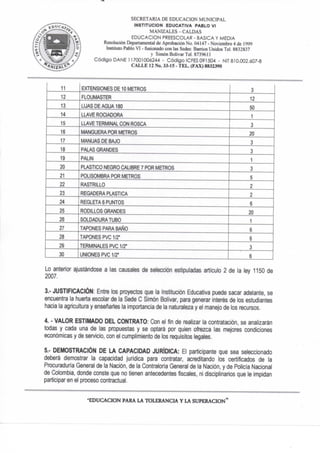 SECRETARIA DE EDUCACION MUNICIPAL
INSTITUCION EDUCATIVA PABLO VI
MANIZALES - CALDAS
EDUCACION PREESCOLAR - BASICA Y MEDIA
Resolución Departamental de Aprobación No. 04147 - Noviembre 4 de 1999
Instituto Pablo VI - fusionado con las Sedes: Barrios Unidos Tel. 8832837
y Simón Bolívar TeL 8739611
Código DAÑE n 7001006244 - Código ICFES 091504 - NIT 810.002.607-8
C A L L E 12 No. 33-15 - T E L . (FAX) 8832390
11 EXTENSIONES DE 10 METROS 3
12 FLOUMASTER 12
13 LIJAS DE AGUA 180 50
14 LUVE ROCIADORA 1
15 LLAVE TERMINAL CON ROSCA 3
16 MANGUERA POR METROS 20
17 MANIJAS DE BAJO 3
18 PALAS GRANDES 3
19 PALIN 1
20 PLASTICO NEGRO CALIBRE 7 POR METROS 3
21 POLISOMBRA POR METROS 5
22 RASTRILLO 2
23 REGADERA PLASTICA 2
24 REGLETA 6 PUNTOS 6
25 RODILLOS GRANDES 20
26 SOLDADURA TUBO 1
27 TAPONES PARA BAÑO 6
28 TAPONES PVC1/2" 6
29 TERMINALES PVC 1/2" 3
30 UNIONES PVC 1/2" 6
Lo anterior ajustándose a las causales de selección estipuladas artículo 2 de la ley 1150 de
2007.
3.- JUSTIFICACIÓN: Entre los proyectos que la Institución Educativa puede sacar adelante, se
encuentra la huerta escolar de la Sede C Simón Bolívar, para generar interés de los estudiantes
hacia la agricultura y enseñarles ta importancia de la naturaleza y el manejo de los recursos.
4. • VALOR ESTIMADO DEL CONTRATO; Con el fin de realizar la contratación, se analizarán
todas y cada una de las propuestas y se optará por quien ofrezca las mejores condiciones
económicas y de servicio, con el cumplimiento de los requisitos legales.
5.- DEMOSTRACIÓN DE LA CAPACIDAD JURÍDICA: El participante que sea seleccionado
deberá demostrar la capacidad jurídica para contratar, acreditando los certificados de la
Procuraduría General de la Nación, de la Contraloría General de la Nación, y de Policía Nacional
de Colombia, donde conste que no tienen antecedentes fiscales, ni disciplinarios que le impidan
participaren el proceso contractual.
- E D U C A C I O N PARA LA T O L E R A N C I A Y L A S U P E R A C I O N "
 