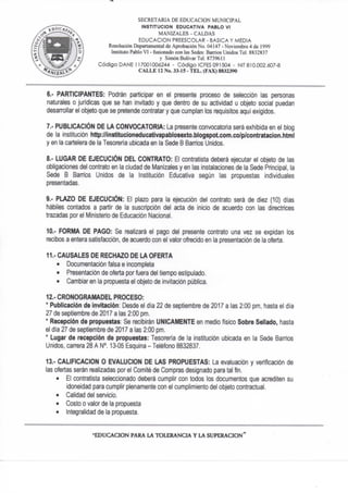 SECRETARIA DE EDUCACION MUNICIPAL
INSTITUCION EDUCATIVA PABLO VI
MANIZALES - CALDAS
EDUCACION PREESCOLAR - BASICA Y MEDIA
Resolución Departamental de Aprobación No. 04147 - Noviembre 4 de 1999
Instituto Pablo VI - fusionado con las Sedes: Barrios Unidos Tel. 8832837
y Simón Bolívar Tel. 8739611
Código DAÑE 117001006244 - Código ICFES 091504 - NIT 810.002.607-8
C A L L E 12 No. 33-15 - T E L . (FAX) 8832390
6.- PARTICIPANTES: Podrán participar en el presente proceso de selección las personas
naturales o jurídicas que se han invitado y que dentro de su actividad u objeto social puedan
desan^ollar el objeto que se pretende contratar y que cumplan los requisitos aquí exigidos.
7.- PUBLICACIÓN DE LA CONVOCATORIA: La presente convocatoria será exhibida en el blog
de la institución http://institucíoneducatlvapablosexto.blogspotcom.co/p/contratacJon.html
y en la cartelera de la Tesorería ubicada en la Sede B Banios Unidos.
8." LUGAR DE EJECUCIÓN DEL CONTRATO: El contratista deberá ejecutar el objeto de las
obligaciones del contrato en la ciudad de Manizales y en las instalaciones de la Sede Principal, la
Sede B Sanios Unidos de la Institución Educativa según las propuestas individuales
presentadas.
9.- PLAZO DE EJECUCIÓN: El plazo para la ejecución del contrato será de diez (10) días
hábiles contados a partir de la suscripción del acta de inicio de acuerdo con las directrices
trazadas por el Ministerio de Educación Nacional.
10.- FORMA DE PAGO: Se realizará el pago del presente contrato una vez se expidan los
recibos a entera satisfacción, de acuerdo con el valor ofrecido en la presentación de la oferta.
11.- CAUSALES DE RECHAZO DE LA OFERTA
• Documentación falsa e incompleta
• Presentación de oferta por fuera del tiempo estipulado.
• Cambiar en la propuesta el objeto de invitación pública.
12.- CRONOGRAMADEL PROCESO:
* Publicación de invitación: Desde el dia 22 de septiembre de 2017 a las 2:00 pm, hasta el día
27 de septiembre de 2017 a las 2:00 pm.
* Recepción de propuestas: Se recibirán UNICAMENTE en medio físico Sobre Sellado, hasta
el día 27 de septiembre de 2017 a las 2:00 pm.
* Lugar de recepción de propuestas; Tesorería de la institución ubicada en la Sede Barrios
Unidos, carrera 28 A N°. 13-05 Esquina - Teléfono 8832837.
13.- CALIFICACION O EVALUCION DE LAS PROPUESTAS: La evaluación y verificación de
las ofertas serán realizadas por el Comité de Compras designado para tal fin.
• El contratista seleccionado deberá cumplir con todos los documentos que acrediten su
idoneidad para cumplir plenamente con el cumplimiento del objeto contractual.
• Calidad del servicio.
• Costo o valor de la propuesta
• Integralídad de la propuesta.
- E D U C A C I O N PARA LA T O L E R A N C I A Y L A S U P E R A C I O N *
 