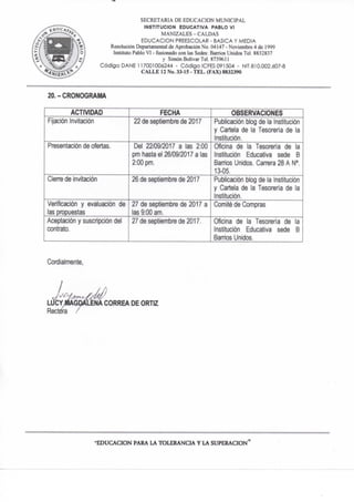 SECRETARIA DE EDUCACION MUNICIPAL
INSTITUCION EDUCATIVA PABLO VI
MANIZALES - CALDAS
EDUCACION PREESCOLAR - BASICA Y MEDIA
Resolución Departamental de Aprobación No- 04147 - Noviembre 4 de 1999
Instituto Pablo VI - fosionado con las Sedes: Barrios Unidos Tel. 8832837
y Simón Bolívar TeL 873% U
Código DAÑE 117001000244 - Código ICFES 091504 - NIT 810.002.607-8
C A L L E 12 No. 33-15 - T E L . (FAX) 8832390
20.-CRONOGRAMA
ACTIVIDAD FECHA OBSERVACIONES
Fijación Invitación 22 de septiembre de 2017 Publicación biog de la Institución
y Cartela de la Tesorería de la
Institución.
Presentación de ofertas. De! 22/09/2017 a las 2:00
pm hasta el 26/09/2017 a las
2:00 pm.
Oficina de la Tesorería de la
Institución Educativa sede B
Barrios Unidos. Carrera 28 A N°.
13-05.
Cierre de invitación 26 de septiembre de 2017 Publicación blog de la Institución
y Cartela de la Tesorería de la
Institución,
Verificación y evaluación de
las propuestas
27 de septiembre de 2017 a
las 9:00 am.
Comité de Compras
Aceptación y suscripción del
contrato.
27 de septiembre de 2017. Oficina de la Tesorería de la
Institución Educativa sede B
Banrios Unidos.
Cordialmente,
ENA CORREA DE ORTIZ
•EDUCACION PARA LA T O L E R A N C I A Y LA S U P E R A C I O N "
 