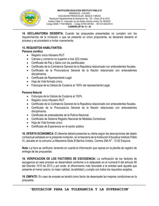 INSTITUCION EDUCATIVA INSTITUTO PABLO VI
MANIZALES – CALDAS
EDUCACION PREESCOLAR - BASICA Y MEDIA
Resolución Departamental de Aprobación No. 125 – Enero 25 de 2019
Instituto Pablo VI - fusionado con las Sedes: Barrios Unidos Tel. 8832837
Código DANE 117001006244 - Código ICFES 091504 - NIT 810.002.607-8
CARRERA 28ª No 13 – 02
“EDUCACION PARA LA TOLERANCIA Y LA SUPERACION”
14. DECLARATORIA DESIERTA: Cuando las propuestas presentadas no cumplen con los
requerimientos de la invitación o que se presente un único proponente, se declarará desierto el
proceso y se procederá a invitar nuevamente.
15. REQUISITOS HABILITANTES:
Persona Jurídica
 Registro único tributario RUT
 Cámara y comercio no superior a tres (03) meses.
 Certificado de Paz y Salvo con los parafiscales
 Certificado de la Contraloría General de la República relacionado con antecedentes fiscales.
 Certificado de la Procuraduría General de la Nación relacionado con antecedentes
disciplinarios.
 Certificado de Representante Legal
 Hoja de Vida formato único
 Fotocopia de la Cédula de Ciudanía al 150% del representante Legal.
Persona Natural
 Fotocopia de la Cédula de Ciudanía al 150%
 Registro único tributario RUT
 Certificado de la Contraloría General de la República relacionado con antecedentes fiscales.
 Certificado de la Procuraduría General de la Nación relacionado con antecedentes
disciplinarios.
 Certificado de antecedentes de la Policía Nacional.
 Certificado de Sistema Registro Nacional de Medidas Correctivas
 Hoja de Vida formato único
 Certificado de Experiencia en el sector público
16. OFERTA ECONOMICA: El oferente deberá presentar su oferta según las descripciones del objeto
contractual señalado en la presente invitación, en la tesorería de la Institución Educativa Instituto Pablo
VI, ubicada en la comuna La Macarena Sede B Barrios Unidos, Carrera 28A N°. 13-02 Esquina.
Nota: La hora se verificará, teniendo en cuenta la información que repose en la planilla de registro de
entrega de las propuestas.
18. VERIFICACION DE LOS FACTORES DE ESCOGENCIA: La verificación de los factores de
escogencia en este proceso se desarrollará conforme a lo estipulado en el numeral 6 del artículo 85
del Decreto 1510 de 2013 y por ende, el ofrecimiento más favorable a la entidad será aquella que
presente el menor precio, la mejor calidad, durabilidad y cumpla con todos los requisitos exigidos.
19. EMPATE: En caso de empate se tendrá como factor de desempate las mejores condiciones en la
propuesta.
 