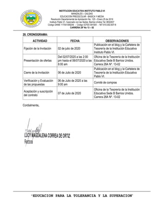 INSTITUCION EDUCATIVA INSTITUTO PABLO VI
MANIZALES – CALDAS
EDUCACION PREESCOLAR - BASICA Y MEDIA
Resolución Departamental de Aprobación No. 125 – Enero 25 de 2019
Instituto Pablo VI - fusionado con las Sedes: Barrios Unidos Tel. 8832837
Código DANE 117001006244 - Código ICFES 091504 - NIT 810.002.607-8
CARRERA 28ª No 13 – 02
“EDUCACION PARA LA TOLERANCIA Y LA SUPERACION”
20. CRONOGRAMA:
ACTIVIDAD FECHA OBSERVACIONES
Fijación de la Invitación 02 de julio de 2020
Publicación en el blog y la Cartelera de
Tesorería de la Institución Educativa
Instituto Pablo VI.
Presentación de ofertas
Del 02/07/2020 a las 2:00
pm hasta el 06/07/2020 a las
8:00 am
Oficina de la Tesorería de la Institución
Educativa Sede B Barrios Unidos.
Carrera 28A Nº. 13-02
Cierre de la Invitación 06 de Julio de 2020
Publicación en el blog y la Cartelera de
Tesorería de la Institución Educativa
Pablo VI.
Verificación y Evaluación
de las propuestas
06 de Julio de 2020 a las
9:00 am
Comité de compras
Aceptación y suscripción
del contrato
07 de Julio de 2020
Oficina de la Tesorería de la Institución
Educativa Sede B Barrios Unidos.
Carrera 28A Nº. 13-02
Cordialmente,
 