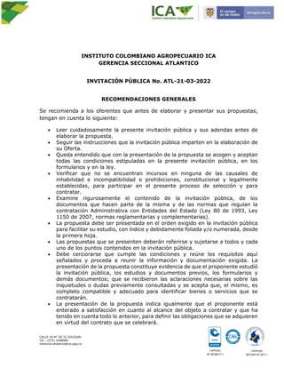 Certificado
No
.SC5917-1
Certificado
NTCGP No
.077-1
CALLE 18 N° 50-32 SOLEDAD
Tel.: (575) 3268084
Gerencia.atlantico@ica.gog.co
INSTITUTO COLOMBIANO AGROPECUARIO ICA
GERENCIA SECCIONAL ATLANTICO
INVITACIÓN PÚBLICA No. ATL-21-03-2022
RECOMENDACIONES GENERALES
Se recomienda a los oferentes que antes de elaborar y presentar sus propuestas,
tengan en cuenta lo siguiente:
 Leer cuidadosamente la presente invitación pública y sus adendas antes de
elaborar la propuesta.
 Seguir las instrucciones que la invitación pública imparten en la elaboración de
su Oferta.
 Queda entendido que con la presentación de la propuesta se acogen y aceptan
todas las condiciones estipuladas en la presente invitación pública, en los
formularios y en la ley.
 Verificar que no se encuentran incursos en ninguna de las causales de
inhabilidad e incompatibilidad o prohibiciones, constitucional y legalmente
establecidas, para participar en el presente proceso de selección y para
contratar.
 Examine rigurosamente el contenido de la invitación pública, de los
documentos que hacen parte de la misma y de las normas que regulan la
contratación Administrativa con Entidades del Estado (Ley 80 de 1993, Ley
1150 de 2007, normas reglamentarias y complementarias).
 La propuesta debe ser presentada en el orden exigido en la invitación pública
para facilitar su estudio, con índice y debidamente foliada y/o numerada, desde
la primera hoja.
 Las propuestas que se presenten deberán referirse y sujetarse a todos y cada
uno de los puntos contenidos en la invitación pública.
 Debe cerciorarse que cumple las condiciones y reúne los requisitos aquí
señalados y proceda a reunir la información y documentación exigida. La
presentación de la propuesta constituye evidencia de que el proponente estudió
la invitación pública, los estudios y documentos previos, los formularios y
demás documentos; que se recibieron las aclaraciones necesarias sobre las
inquietudes o dudas previamente consultadas y se acepta que, el mismo, es
completo compatible y adecuado para identificar bienes o servicios que se
contratarán.
 La presentación de la propuesta indica igualmente que el proponente está
enterado a satisfacción en cuanto al alcance del objeto a contratar y que ha
tenido en cuenta todo lo anterior, para definir las obligaciones que se adquieren
en virtud del contrato que se celebrará.
 