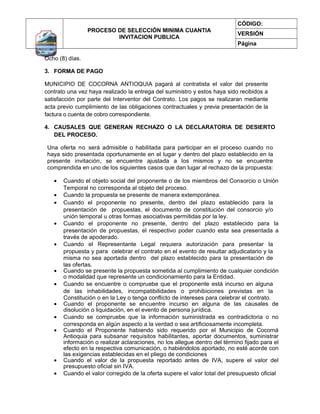 CÓDIGO:
                 PROCESO DE SELECCIÓN MINIMA CUANTIA
                                                                           VERSIÓN
                         INVITACION PUBLICA
                                                                           Página

Ocho (8) días.

3. FORMA DE PAGO

MUNICIPIO DE COCORNA ANTIOQUIA pagará al contratista el valor del presente
contrato una vez haya realizado la entrega del suministro y estos haya sido recibidos a
satisfacción por parte del Interventor del Contrato. Los pagos se realizaran mediante
acta previo cumplimiento de las obligaciones contractuales y previa presentación de la
factura o cuenta de cobro correspondiente.

4. CAUSALES QUE GENERAN RECHAZO O LA DECLARATORIA DE DESIERTO
   DEL PROCESO.

 Una oferta no será admisible o habilitada para participar en el proceso cuando no
 haya sido presentada oportunamente en el lugar y dentro del plazo establecido en la
 presente invitación, se encuentre ajustada a los mismos y no se encuentre
 comprendida en uno de los siguientes casos que dan lugar al rechazo de la propuesta:

   •   Cuando el objeto social del proponente o de los miembros del Consorcio o Unión
       Temporal no corresponda al objeto del proceso.
   •   Cuando la propuesta se presente de manera extemporánea.
   •   Cuando el proponente no presente, dentro del plazo establecido para la
       presentación de propuestas, el documento de constitución del consorcio y/o
       unión temporal u otras formas asociativas permitidas por la ley.
   •   Cuando el proponente no presente, dentro del plazo establecido para la
       presentación de propuestas, el respectivo poder cuando esta sea presentada a
       través de apoderado.
   •   Cuando el Representante Legal requiera autorización para presentar la
       propuesta y para celebrar el contrato en el evento de resultar adjudicatario y la
       misma no sea aportada dentro del plazo establecido para la presentación de
       las ofertas.
   •   Cuando se presente la propuesta sometida al cumplimiento de cualquier condición
       o modalidad que represente un condicionamiento para la Entidad.
   •   Cuando se encuentre o compruebe que el proponente está incurso en alguna
       de las inhabilidades, incompatibilidades o prohibiciones previstas en la
       Constitución o en la Ley o tenga conflicto de intereses para celebrar el contrato.
   •   Cuando el proponente se encuentre incurso en alguna de las causales de
       disolución o liquidación, en el evento de persona jurídica.
   •   Cuando se compruebe que la información suministrada es contradictoria o no
       corresponda en algún aspecto a la verdad o sea artificiosamente incompleta.
   •   Cuando el Proponente habiendo sido requerido por el Municipio de Cocorná
       Antioquia para subsanar requisitos habilitantes, aportar documentos, suministrar
       información o realizar aclaraciones, no los allegue dentro del término fijado para el
       efecto en la respectiva comunicación, o habiéndolos aportado, no esté acorde con
       las exigencias establecidas en el pliego de condiciones
   •   Cuando el valor de la propuesta reportado antes de IVA, supere el valor del
       presupuesto oficial sin IVA.
   •   Cuando el valor corregido de la oferta supere el valor total del presupuesto oficial
 