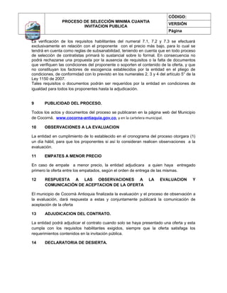 CÓDIGO:
                PROCESO DE SELECCIÓN MINIMA CUANTIA
                                                                            VERSIÓN
                        INVITACION PUBLICA
                                                                            Página

La verificación de los requisitos habilitantes del numeral 7.1, 7.2 y 7.3 se efectuará
exclusivamente en relación con el proponente con el precio más bajo, para lo cual se
tendrá en cuenta como reglas de subsanabilidad, teniendo en cuenta que en todo proceso
de selección de contratistas primará lo sustancial sobre lo formal. En consecuencia no
podrá rechazarse una propuesta por la ausencia de requisitos o la falta de documentos
que verifiquen las condiciones del proponente o soporten el contenido de la oferta, y que
no constituyan los factores de escogencia establecidos por la entidad en el pliego de
condiciones, de conformidad con lo previsto en los numerales 2, 3 y 4 del artículo 5° de la
Ley 1150 de 2007.
Tales requisitos o documentos podrán ser requeridos por la entidad en condiciones de
igualdad para todos los proponentes hasta la adjudicación.


9      PUBLICIDAD DEL PROCESO.

Todos los actos y documentos del proceso se publicaran en la página web del Municipio
de Cocorná. www.cocorna-antiaquia.gov.co, y en la cartelera municipal.

10     OBSERVACIONES A LA EVALUACION

La entidad en cumplimiento de lo establecido en el cronograma del proceso otorgara (1)
un día hábil, para que los proponentes si así lo consideran realicen observaciones a la
evaluación.

11     EMPATES A MENOR PRECIO

En caso de empate a menor precio, la entidad adjudicara a quien haya entregado
primero la oferta entre los empatados, según el orden de entrega de las mismas.

12     RESPUESTA A LAS OBSERVACIONES A                           LA    EVALUACION        Y
       COMUNICACIÓN DE ACEPTACION DE LA OFERTA

El municipio de Cocornà Antioquia finalizada la evaluación y el proceso de observación a
la evaluación, dará respuesta a estas y conjuntamente publicará la comunicación de
aceptación de la oferta

13     ADJUDICACION DEL CONTRATO.

La entidad podrá adjudicar el contrato cuando solo se haya presentado una oferta y esta
cumpla con los requisitos habilitantes exigidos, siempre que la oferta satisfaga los
requerimientos contenidos en la invitación pública.

14     DECLARATORIA DE DESIERTA.
 
