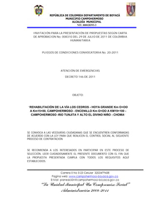 INVITACIÓN PARA LA PRESENTACIÓN DE PROPUESTAS SEGÚN CARTA
    DE APROBACION No. 008310 DEL 29 DE JULIO DE 2011 DE COLOMBIA
                           HUMANITARIA



          PLIEGOS DE CONDICIONES CONVOCATORIA No. 20-2011




                       ATENCIÓN DE EMERGENCIAS

                          DECRETO 146 DE 2011




                               OBJETO:



“REHABILITACIÓN DE LA VÍA LOS CEDROS - HOYA GRANDE Km O+OO
 A Km15+00, CAMPOHERMOSO - ENCENILLO Km O+OO A KM19+100 -
 CAMPOHERMOSO -RIO TUNJITA Y ALTO EL DIVINO NIÑO - CHOMA”




SE CONVOCA A LAS VEEDURÍAS CIUDADANAS QUE SE ENCUENTREN CONFORMADAS
DE ACUERDO CON LA LEY PARA QUE REALICEN EL CONTROL SOCIAL AL SIGUIENTE
PROCESO DE CONTRATACIÓN



SE RECOMIENDA A LOS INTERESADOS EN PARTICIPAR EN ESTE PROCESO DE
SELECCIÓN, LEER CUIDADOSAMENTE EL PRESENTE DOCUMENTO CON EL FIN QUE
LA PROPUESTA PRESENTADA CUMPLA CON TODOS LOS REQUISITOS AQUÍ
ESTABLECIDOS.
 