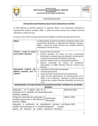 Municipio de Pasto
INSTITUCION EDUCATIVA MUNICIPAL LIBERTAD
Nit. 814006334-5
Decreto 0351 del 26 de agosto de 2003 S.E.M.
CERTIFICACION DE EXCELENCIA
1
INVITACIÓN PARA PRESENTAR SOLICITUD DE DONACIÓN DE PUPITRES
La IEM Libertad se permite presentar la siguiente oferta a las instituciones educativas y
organizaciones públicas, privadas, ONGs y juntas de acción comunal que cumplan funciones
educativas sin ánimo de lucro.
El suscrito rector informa que para dicho proceso deberán considerar los siguientes términos:
Objeto: La IEM Libertad se permite presentar la siguiente oferta a las
instituciones educativas y organizaciones públicas, privadas,
ONGs y juntas de acción comunal que cumplan funciones
educativas sin ánimo de lucro.
Criterios a tener en cuenta
para acceder a donación:
 Fecha de oficio de solicitud.
 Función educativa sin ánimo de lucro, plenamente
demostrada anexando copia de resolución de aprobación
o reconocimiento oficial de la ONGs o institución
 Certificar mediante oficio la necesidad del mobiliario.
 Reporte actualizado de número de estudiantes
matriculados en SIMAT (formato total de alumnos por
criterios)
Documentos jurídicos que
deberán presentar para la
solicitud
 Fotocopia de cedula del representante
 RUT del representante
 Copia resolución nombramiento del representante
 Copia de acto administrativo de reconocimiento de la
ONGs o de la institución educativa y juntas de acción
comunal que cumplan funciones educativas sin ánimo de
lucro.
CRONOGRAMA DE PUBLICACIÓN EVALUACIÓN SELECCIÓN Y ENTREGA DE LOS BIENES
MUEBLES
Publicación en la página web de la
institución de la invitación de donación
de bienes mediante
Sistemas
28 Febrero 2019
Entrega de solicitudes de interesados en
secretaria general de la IEM libertad en
hasta las 5:00pm
Instituciones
interesadas
1 Marzo 2019
Evaluación y verificación de oficios
emitidos para participar en la invitación
publica de donación de bienes a
Rector – almacén – un
integrante consejo
directivo – financiera
1 Marzo 2019
 