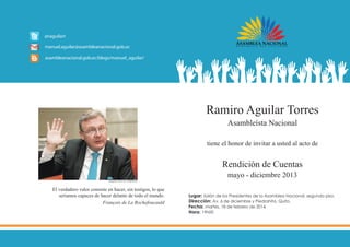 Ramiro Aguilar Torres
Asambleísta Nacional
tiene el honor de invitar a usted al acto de

Rendición de Cuentas
mayo - diciembre 2013

Fotografia: Diario EL COMERCIO

El verdadero valor consiste en hacer, sin testigos, lo que
seríamos capaces de hacer delante de todo el mundo.
François de La Rochefoucauld

Lugar: 	 alón de los Presidentes de la Asamblea Nacional, segundo piso.
S
Dirección: Av. 6 de diciembre y Piedrahita, Quito.
Fecha: martes, 18 de febrero de 2014.
Hora: 19h00

 