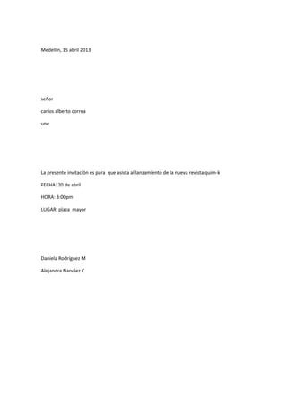 Medellín, 15 abril 2013




señor

carlos alberto correa

une




La presente invitación es para que asista al lanzamiento de la nueva revista quim-k

FECHA: 20 de abril

HORA: 3:00pm

LUGAR: plaza mayor




Daniela Rodríguez M

Alejandra Narváez C
 