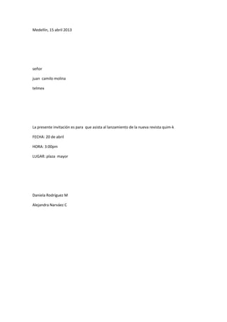 Medellín, 15 abril 2013




señor

juan camilo molina

telmex




La presente invitación es para que asista al lanzamiento de la nueva revista quim-k

FECHA: 20 de abril

HORA: 3:00pm

LUGAR: plaza mayor




Daniela Rodríguez M

Alejandra Narváez C
 