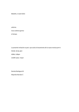 Medellín, 15 abril 2013




señorita

luisa cardenas gomez

el tiempo




La presente invitación es para que asista al lanzamiento de la nueva revista quim-k

FECHA: 20 de abril

HORA: 3:00pm

LUGAR: plaza mayor




Daniela Rodríguez M

Alejandra Narváez C
 
