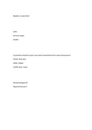 Medellín, 15 abril 2013




señor

lonrenzo vargas

alcaldia




La presente invitación es para que asista al lanzamiento de la nueva revista quim-k

FECHA: 20 de abril

HORA: 3:00pm

LUGAR: plaza mayor




Daniela Rodríguez M

Alejandra Narváez C
 