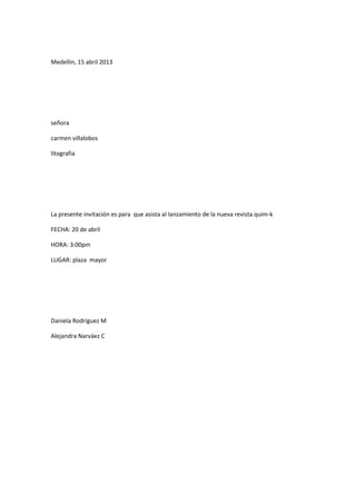 Medellín, 15 abril 2013




señora

carmen villalobos

litografia




La presente invitación es para que asista al lanzamiento de la nueva revista quim-k

FECHA: 20 de abril

HORA: 3:00pm

LUGAR: plaza mayor




Daniela Rodríguez M

Alejandra Narváez C
 