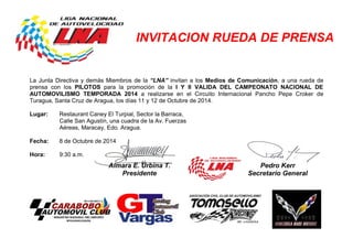 INVITACION RUEDA DE PRENSA 
La Junta Directiva y demás Miembros de la “LNA” invitan a los Medios de Comunicación, a una rueda de prensa con los PILOTOS para la promoción de la I Y II VALIDA DEL CAMPEONATO NACIONAL DE AUTOMOVILISMO TEMPORADA 2014 a realizarse en el Circuito Internacional Pancho Pepe Croker de Turagua, Santa Cruz de Aragua, los días 11 y 12 de Octubre de 2014. 
Lugar: Restaurant Caney El Turpial, Sector la Barraca, 
Calle San Agustín, una cuadra de la Av. Fuerzas 
Aéreas, Maracay, Edo. Aragua. 
Fecha: 8 de Octubre de 2014 
Hora: 9:30 a.m. 
Aimara E. Urbina T. Presidente 
Pedro Kerr 
Secretario General 