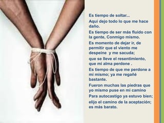 Es tiempo de soltar...
Aquí dejo todo lo que me hace
daño.
Es tiempo de ser más fluido con
la gente, Conmigo mismo.
Es momento de dejar ir, de
permitir que el viento me
despeine y me sacuda;
que se lleve el resentimiento,
que mi alma perdone .
Es tiempo de que me perdone a
mí mismo; ya me regañé
bastante.
Fueron muchas las piedras que
yo mismo puse en mi camino
Para autocastigo ya estuvo bien;
elijo el camino de la aceptación;
es más barato.
 