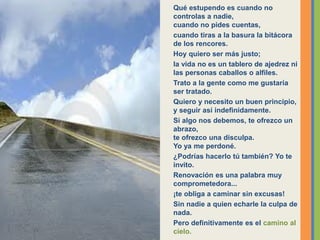 Qué estupendo es cuando no
controlas a nadie,
cuando no pides cuentas,
cuando tiras a la basura la bitácora
de los rencores.
Hoy quiero ser más justo;
la vida no es un tablero de ajedrez ni
las personas caballos o alfiles.
Trato a la gente como me gustaría
ser tratado.
Quiero y necesito un buen principio,
y seguir así indefinidamente.
Si algo nos debemos, te ofrezco un
abrazo,
te ofrezco una disculpa.
Yo ya me perdoné.
¿Podrías hacerlo tú también? Yo te
invito.
Renovación es una palabra muy
comprometedora...
¡te obliga a caminar sin excusas!
Sin nadie a quien echarle la culpa de
nada.
Pero definitivamente es el camino al
cielo.
 