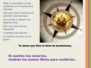 Nada es casualidad, no hay
accidentes en el mundo de la
voluntad.
elijo creer que el universo nos
permitió crear este lazo,
aun cuando ni siquiera nos
hayamos visto.
Elijo creer que estemos
dispuestos
a sembrar más sonrisas
en nosotros mismos y en la
gente.
Te deseo que Dios te llene de bendiciones.
Si sueltas tus amarres,
tendrás las manos libres para recibirlas.
 