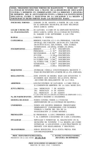 XXXII.- TRIGESIMO SEGUNDO TORNEO DE BALONCESTO “ MURO 2019 “ EN
LA CIUDAD DE TUXTEPEC OAX. A TRAVES DE LA REGIDURIA DE EDUCACION
CULTURA Y DEPORTES EN COORDINACIÓN CON LA DIRECION Y JEFATURA
DE DEPORTES DEL H. AYUNTAMIENTO INVITA A TODAS LAS INSTITUCIONES
EDUCATIVAS, CLUBES Y SELECTIVOS DE LA LOCALIDAD Y LA REGIÓN A
PARTICIPAR EN DICHO TORNEO BAJO LAS SIGUIENTES BASES:
INICIO DEL TORNEO . . . . SABADO 24 DE AGOSTO A PARTIR DE LAS 9 AM.
EN EL GIMNASIO MUNICIPAL DE USOS MULTIPLES
JESUS GARCIA LOPEZ.
LUGAR Y FECHA DE . . . . .SE LLEVARA A CABO EN EL GIMNASIO MUNICIPAL
LA INAUGURACION. JESUS GARCÍA LÓPEZ EN LA CUIDAD DE TUXTEPEC,
EL SABADO 21 DE SEPTIEMBRE A LAS 5 PM.
RAMAS. . . . . . . . . . . . . . . . . .VARONIL Y FEMENIL.
CATEGORIAS. . . . . . . . . . . .BIBERON VAR-FEM. (12-11-10 ). PRIMARIAS, VAR-FEM.
(09-08-07). SEC.VAR-FEM. (06-05-04) JUV, VAR-FEM.
(06-05-04-03-02-01). 2DA. FUERZA, 1ERA. FUERZA
VETERNANOS. (34 AÑOS). JUMBO. (50 AÑOS).
INSCRIPCIONES . . . . . . . . .BIBERON……………$ 50.00
INSCRIPCION.
PRIMARIAS…………$ 50.00
INSCRIPCION.
SECUNDARIAS…….$ 100.00
INSCRIPCION.
JUV-FEM…………….$ 100.oo INSCRIPCION.
2da. FUERZA………..$ 200.00
INSCRIPCION.
1ra. FUERZA FEM…..$ 200.00
INSCRIPCION.
1ra. FUERZA VAR….$ 200.00
INSCRIPCION.
VETERANOS….............
$ 200.00
INSCRIPCION..
JUMBO………………$ 200.00 INSCRIPCION.
REQUISITOS . . . . . . . . . . . . .ENTREGAR CÉDULA CON FOTOGRAFIA RECIENTE Y .
… PAGO DE INSCRIPCION A PARTIR DE LA 4TA. JORNADA.
REGLAMENTO. . . . . . . . . . .ESTE EVENTO SE REGIRA BAJO LOS ESTATUTOS Y
ACUERDOS QUE EMANEN DE LA JUNTA PREVIA
ASI COMO DEL REGLAMENTO DE LA F.I.B.A.
ARBITROS. . . . . . . . . . . . . . .LOS ENCUENTROS SE LLEVARAN A CABO POR LA
H. COMISIÓN DE ARBITROS DE LA LIGA MURO 2019.
JUNTA PREVIA. . . . . . . . . . .1era.- MIERCOLES 7 DE AGOSTO.
2da.- MIERCOLES 14 DE AGOSTO.
3era .- MIERCOLES 21 DE AGOSTO.
A LAS 8 PM. EN LA CANCHA ALTERNA AL GIMNASIO J. G. L.
No. DE PARTICIPANTES . ..MINIMO 8 MAXIMO 12 JUGADORES.
SISTEMA DE JUEGO . . . . .TODOS CONTRA TODOS A 2 VUELTAS
(DEPENDIENDO DE LA CANTIDAD DE EQUIPOS.)
UNIFORMES . . . . . . . . . . . . .TODOS LOS EQUIPOS DEBERAN PRESENTARSE
DEBIDAMENTE UNIFORMADOS CON NUMEROS
. VISIBLES A PARTIR DEL DIA DE LA
INAUGURACIÓN ( 5 COMO MINIMO ).
PREMIACIÓN . . . . . . . . . . . SE PREMIARAN A LOS 2 PRIMEROS LUGARES
Y AL CAMPEÓN CANASTERO EN CADA CATEGORIA.
FINALIDAD . . . . . . . . . . . . . IMPULSAR Y FOMENTAR EL BALONCESTO EN EL
MUNICIPIO DE TUXTEPEC Y LA REGIÓN, ASI COMO
ESTIMULAR A LOS JOVENES A QUE PRACTIQUEN SU
DEPORTE CON REGULARIDAD, Y DISCIPLINA.
TRANSITORIOS . . . . . . . . . .SERAN RESUELTOS EN LA JUNTA PREVIA POR
LOS ORGANIZADORES.
_________________________________ __________________________________
PROF. FERNANDO PACHECO MEZA. C. DANIEL SANTINELLI GOMEZ.
PRESIDENTE DE LA LIGA MURO: 287 101 78 44. JEFATURA DE DEPORTES
______________________________________________________
PROF. GUILLERMO GUARDADO CAMPA
DIRECTOR. DE EDUC. CULT. Y DEPORTES.
 