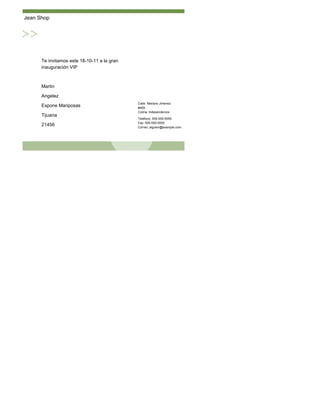 Jean Shop




      Te invitamos este 18-10-11 a la gran
      inauguración VIP



      Martin

      Angelez
                                             Calle: Mariano Jimenez
      Expone Mariposas                       #469
                                             Colina: Independencia
      Tijuana
                                             Teléfono: 555-555-5555
                                             Fax: 555-555-5555
      21456                                  Correo: alguien@example.com
 